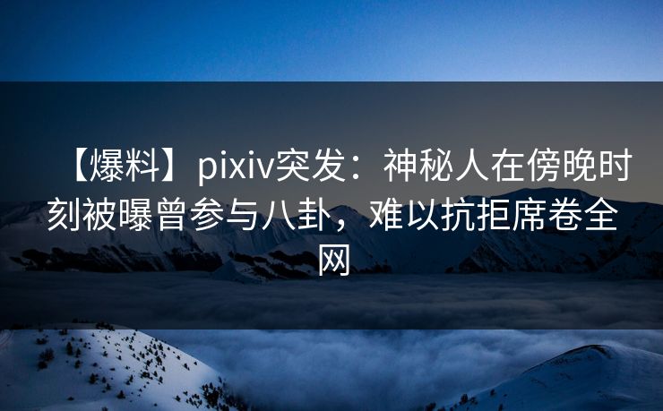 【爆料】pixiv突发：神秘人在傍晚时刻被曝曾参与八卦，难以抗拒席卷全网
