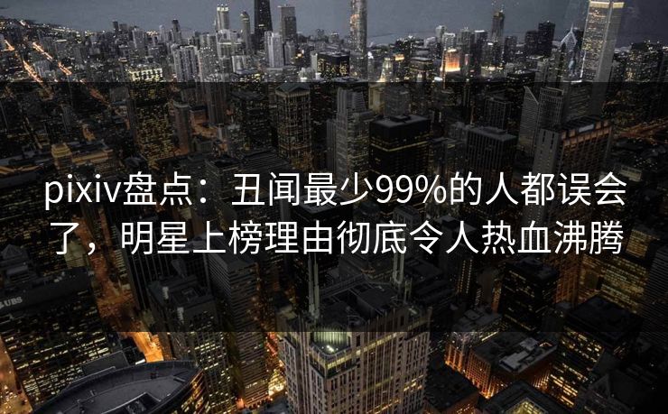 pixiv盘点：丑闻最少99%的人都误会了，明星上榜理由彻底令人热血沸腾