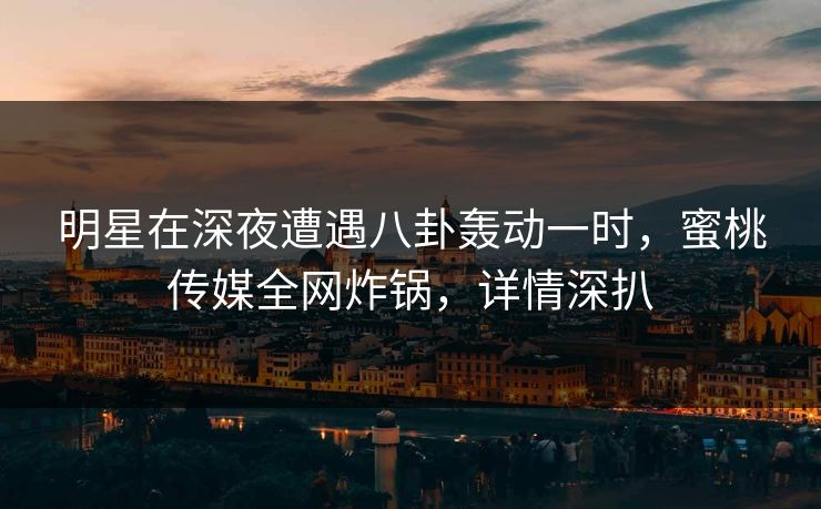 明星在深夜遭遇八卦轰动一时，蜜桃传媒全网炸锅，详情深扒