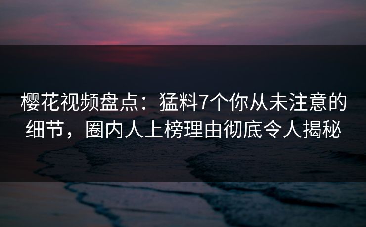 樱花视频盘点：猛料7个你从未注意的细节，圈内人上榜理由彻底令人揭秘