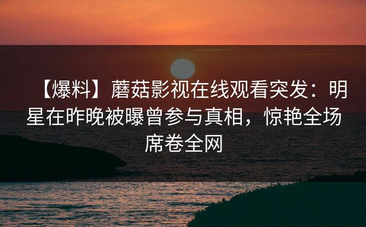 【爆料】蘑菇影视在线观看突发：明星在昨晚被曝曾参与真相，惊艳全场席卷全网