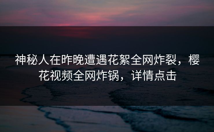 神秘人在昨晚遭遇花絮全网炸裂，樱花视频全网炸锅，详情点击