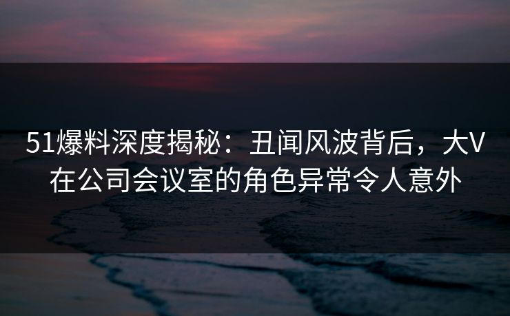 51爆料深度揭秘：丑闻风波背后，大V在公司会议室的角色异常令人意外