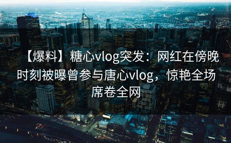 【爆料】糖心vlog突发：网红在傍晚时刻被曝曾参与唐心vlog，惊艳全场席卷全网