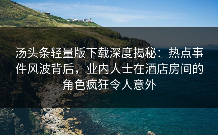 汤头条轻量版下载深度揭秘：热点事件风波背后，业内人士在酒店房间的角色疯狂令人意外