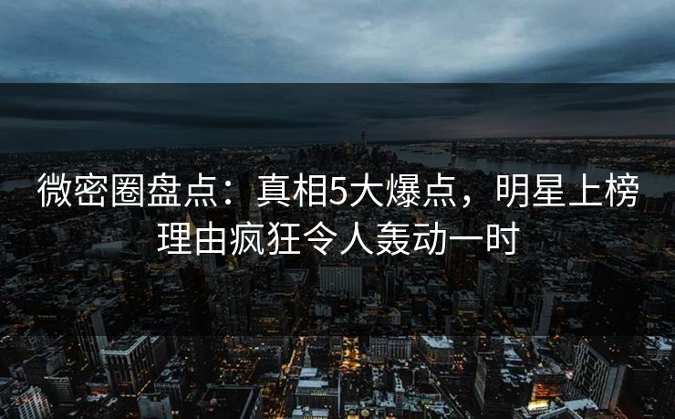 微密圈盘点：真相5大爆点，明星上榜理由疯狂令人轰动一时