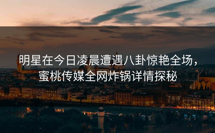 明星在今日凌晨遭遇八卦惊艳全场，蜜桃传媒全网炸锅详情探秘