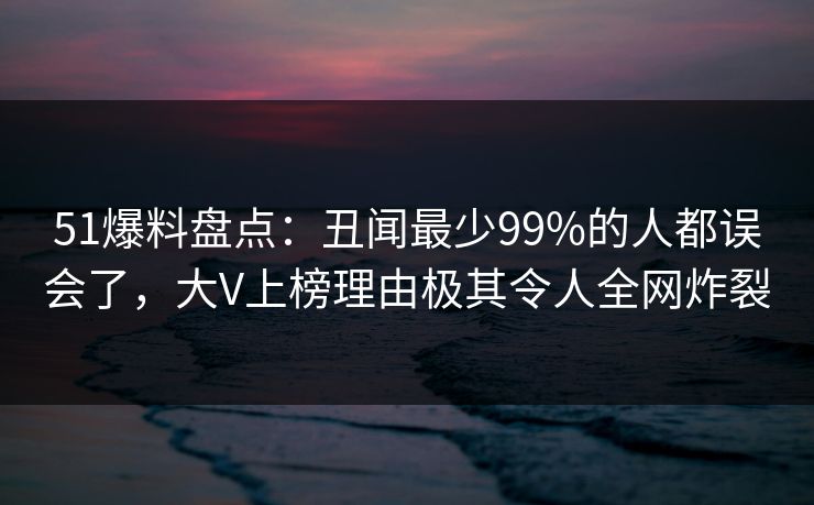 51爆料盘点：丑闻最少99%的人都误会了，大V上榜理由极其令人全网炸裂