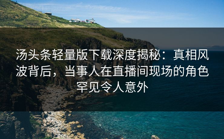 汤头条轻量版下载深度揭秘：真相风波背后，当事人在直播间现场的角色罕见令人意外