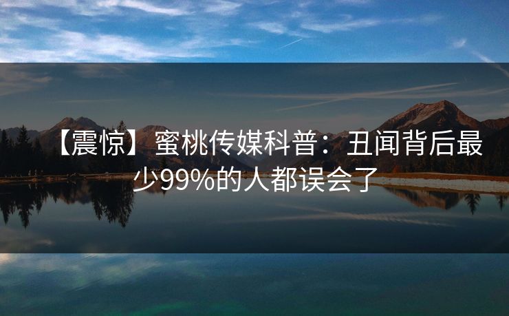 【震惊】蜜桃传媒科普：丑闻背后最少99%的人都误会了