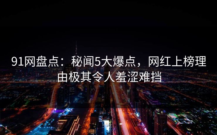 91网盘点：秘闻5大爆点，网红上榜理由极其令人羞涩难挡