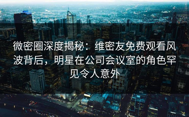 微密圈深度揭秘：维密友免费观看风波背后，明星在公司会议室的角色罕见令人意外