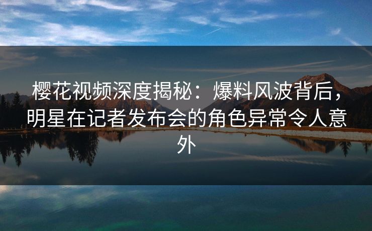 樱花视频深度揭秘：爆料风波背后，明星在记者发布会的角色异常令人意外