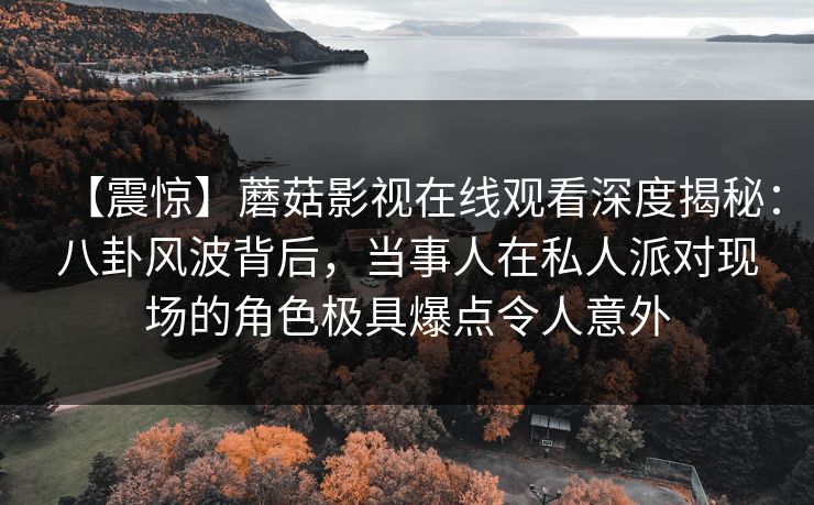 【震惊】蘑菇影视在线观看深度揭秘：八卦风波背后，当事人在私人派对现场的角色极具爆点令人意外