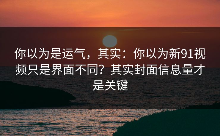 你以为是运气,其实:你以为新91视频只是界面不同?其实封面信息量才是关键 你以为是运气,其实:你以为新91视频只是界面不同?其实封面信息量才是关键