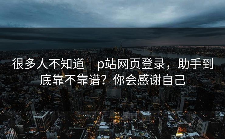 很多人不知道|p站网页登录,助手到底靠不靠谱?你会感谢自己 很多人不知道|p站网页登录,助手到底靠不靠谱?你会感谢自己