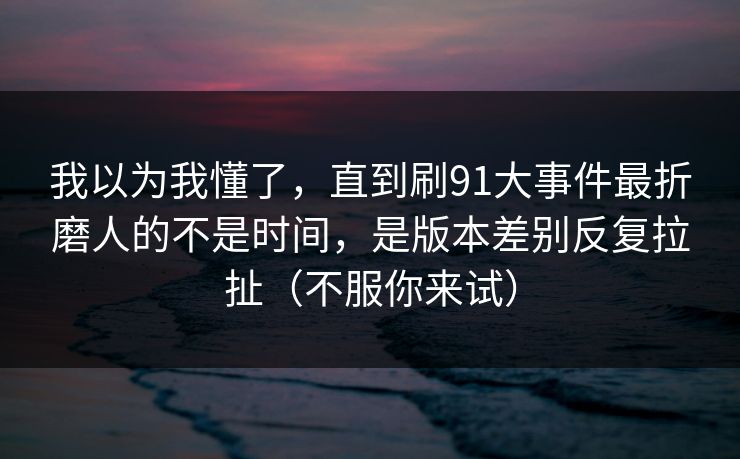 我以为我懂了，直到刷91大事件最折磨人的不是时间，是版本差别反复拉扯（不服你来试）