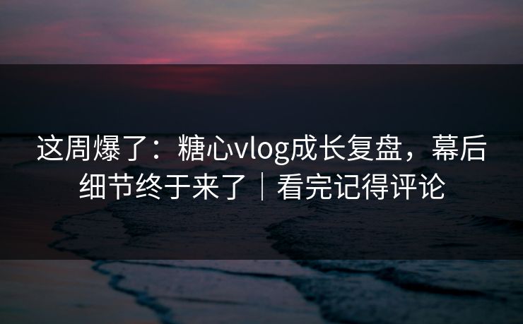 这周爆了：糖心vlog成长复盘，幕后细节终于来了｜看完记得评论