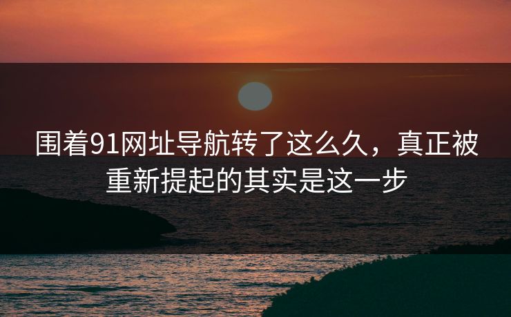 围着91网址导航转了这么久,真正被重新提起的其实是这一步 围着91网址导航转了这么久,真正被重新提起的其实是这一步