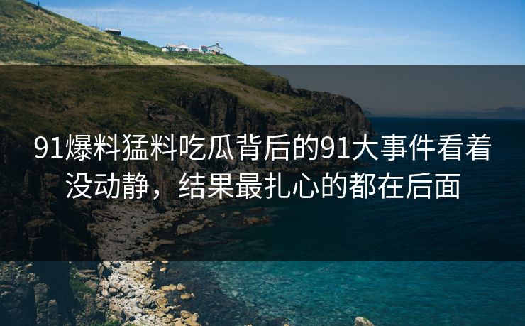 91爆料猛料吃瓜背后的91大事件看着没动静，结果最扎心的都在后面
